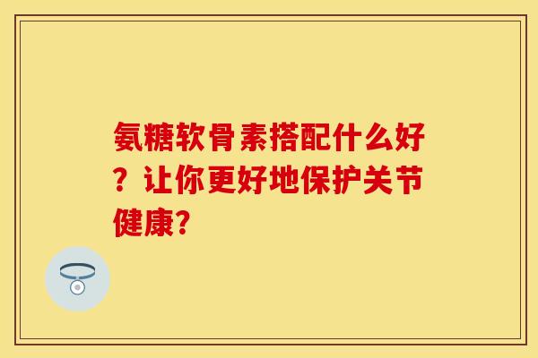 氨糖软骨素搭配什么好？让你更好地保护关节健康？
