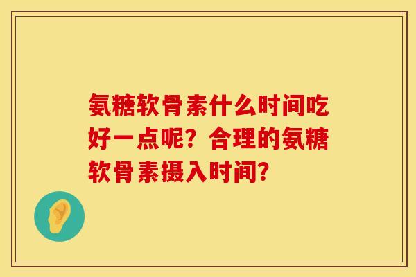 氨糖软骨素什么时间吃好一点呢？合理的氨糖软骨素摄入时间？