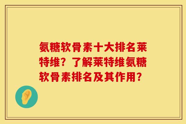氨糖软骨素十大排名莱特维？了解莱特维氨糖软骨素排名及其作用？