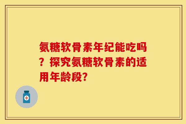氨糖软骨素年纪能吃吗？探究氨糖软骨素的适用年龄段？