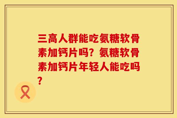 三高人群能吃氨糖软骨素加钙片吗？氨糖软骨素加钙片年轻人能吃吗？