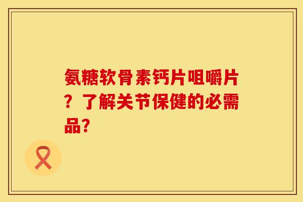 氨糖软骨素钙片咀嚼片？了解关节保健的必需品？