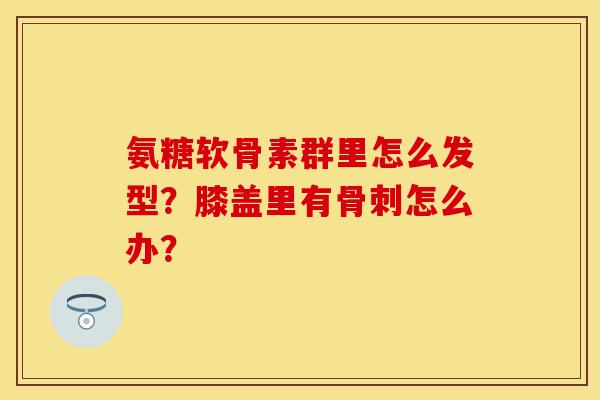 氨糖软骨素群里怎么发型？膝盖里有骨刺怎么办？