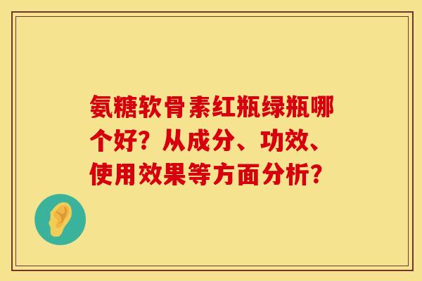 氨糖软骨素红瓶绿瓶哪个好？从成分、功效、使用效果等方面分析？
