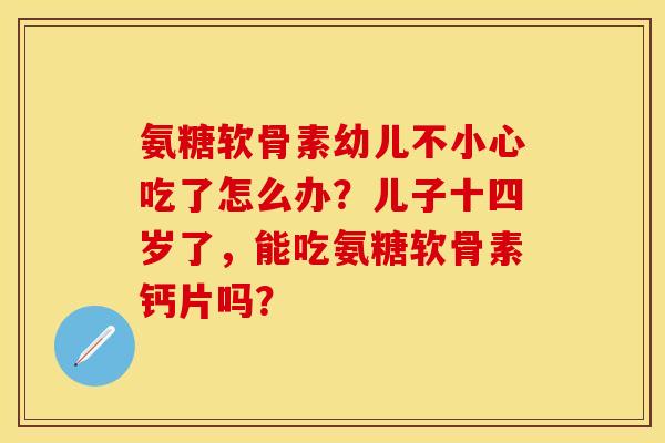 氨糖软骨素幼儿不小心吃了怎么办？儿子十四岁了，能吃氨糖软骨素钙片吗？