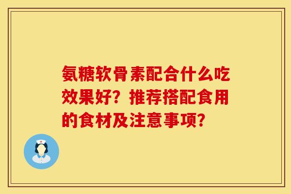 氨糖软骨素配合什么吃效果好？推荐搭配食用的食材及注意事项？