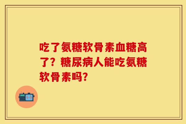 吃了氨糖软骨素血糖高了？糖尿病人能吃氨糖软骨素吗？