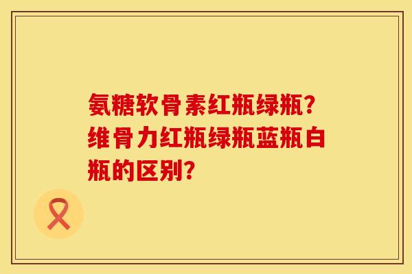 氨糖软骨素红瓶绿瓶？维骨力红瓶绿瓶蓝瓶白瓶的区别？