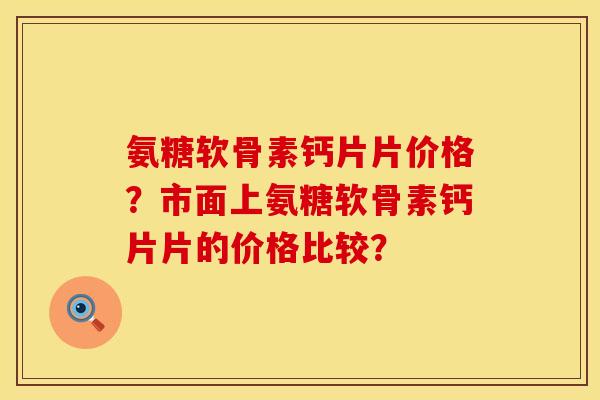 氨糖软骨素钙片片价格？市面上氨糖软骨素钙片片的价格比较？