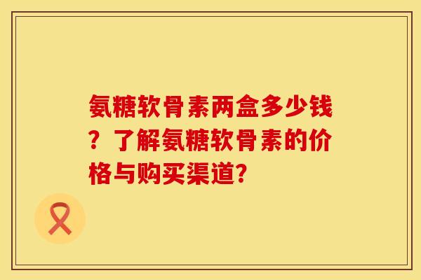 氨糖软骨素两盒多少钱？了解氨糖软骨素的价格与购买渠道？