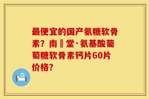 最便宜的国产氨糖软骨素？南雲堂·氨基酸葡萄糖软骨素钙片60片价格？