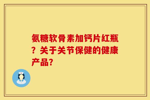 氨糖软骨素加钙片红瓶？关于关节保健的健康产品？