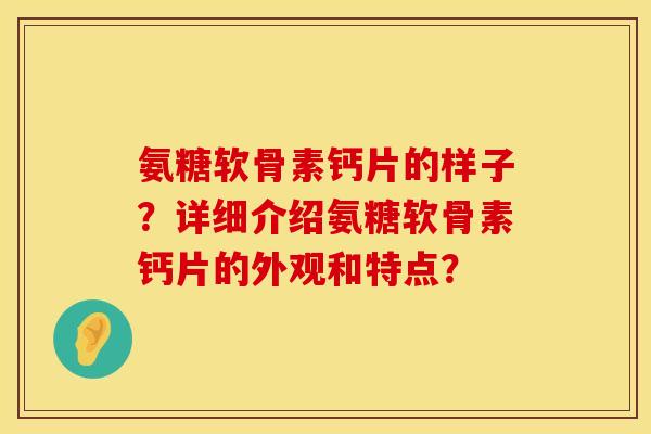 氨糖软骨素钙片的样子？详细介绍氨糖软骨素钙片的外观和特点？