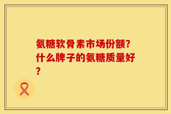 氨糖软骨素市场份额？什么牌子的氨糖质量好？