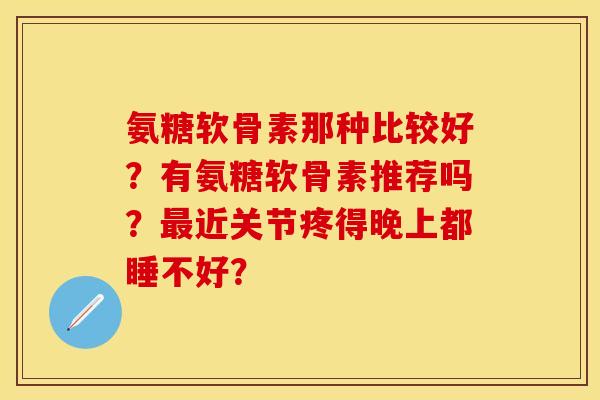 氨糖软骨素那种比较好？有氨糖软骨素推荐吗？最近关节疼得晚上都睡不好？
