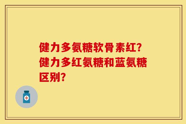 健力多氨糖软骨素红？健力多红氨糖和蓝氨糖区别？