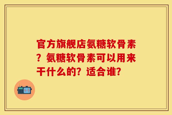 官方旗舰店氨糖软骨素？氨糖软骨素可以用来干什么的？适合谁？