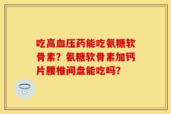 吃高药能吃氨糖软骨素?氨糖软骨素加钙片腰椎间盘能吃吗? 吃高药能吃氨糖软骨素?氨糖软骨素加钙片腰椎间盘能吃吗?