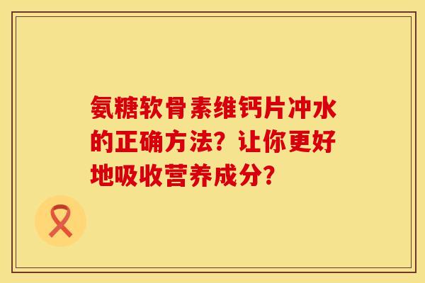 氨糖软骨素维钙片冲水的正确方法?让你更好地吸收营养成分? 氨糖软骨素维钙片冲水的正确方法?让你更好地吸收营养成分?