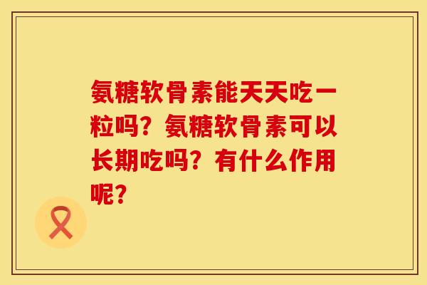 氨糖软骨素能天天吃一粒吗？氨糖软骨素可以长期吃吗？有什么作用呢？