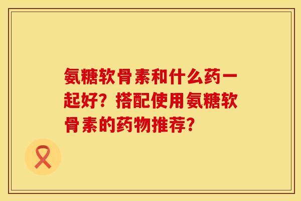 氨糖软骨素和什么药一起好？搭配使用氨糖软骨素的推荐？