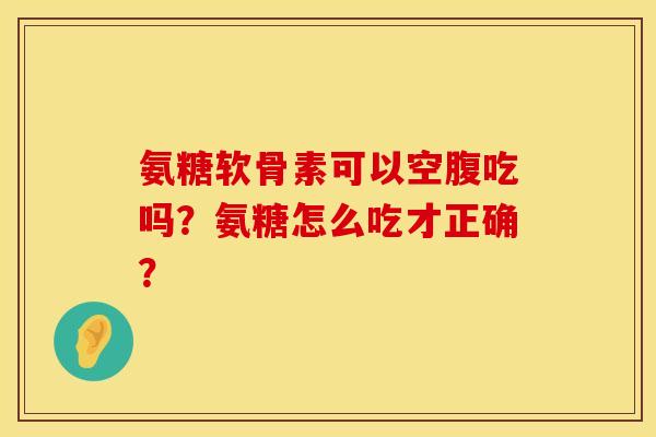 氨糖软骨素可以空腹吃吗？氨糖怎么吃才正确？