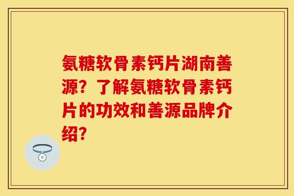 氨糖软骨素钙片湖南善源？了解氨糖软骨素钙片的功效和善源品牌介绍？