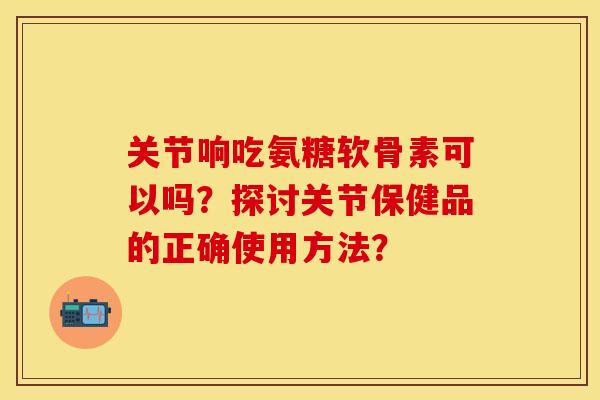 关节响吃氨糖软骨素可以吗？探讨关节保健品的正确使用方法？