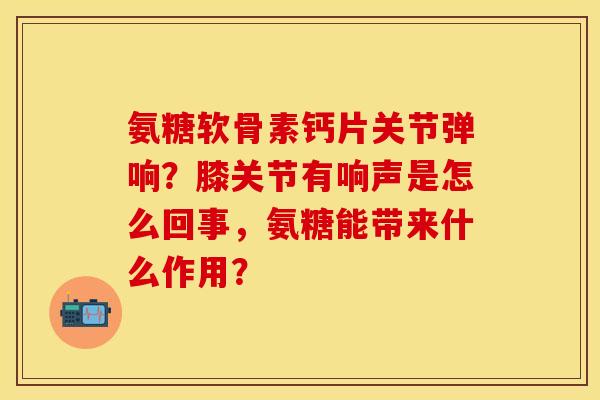 氨糖软骨素钙片关节弹响?膝关节有响声是怎么回事,氨糖能带来什么作用? 氨糖软骨素钙片关节弹响?膝关节有响声是怎么回事,氨糖能带来什么作用?
