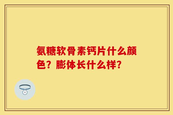 氨糖软骨素钙片什么颜色？膨体长什么样？