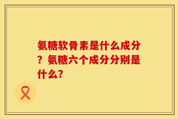 氨糖软骨素是什么成分？氨糖六个成分分别是什么？