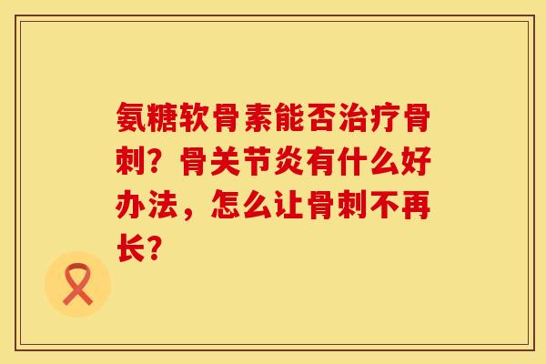 氨糖软骨素能否治疗骨刺？骨关节炎有什么好办法，怎么让骨刺不再长？