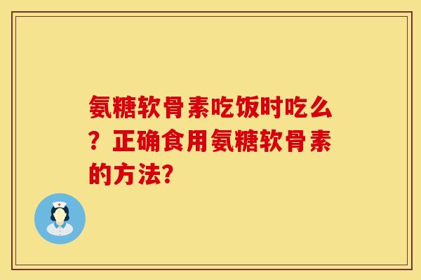 氨糖软骨素吃饭时吃么？正确食用氨糖软骨素的方法？