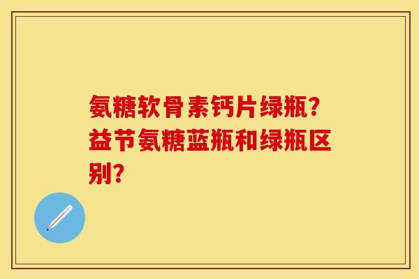 氨糖软骨素钙片绿瓶？益节氨糖蓝瓶和绿瓶区别？