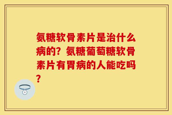 氨糖软骨素片是治什么病的？氨糖葡萄糖软骨素片有胃病的人能吃吗？