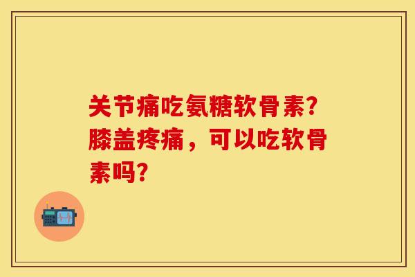 关节痛吃氨糖软骨素？膝盖疼痛，可以吃软骨素吗？