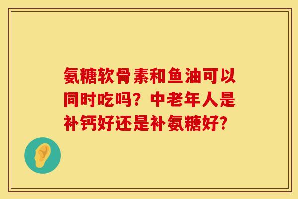 氨糖软骨素和鱼油可以同时吃吗?中老年人是补钙好还是补氨糖好? 氨糖软骨素和鱼油可以同时吃吗?中老年人是补钙好还是补氨糖好?