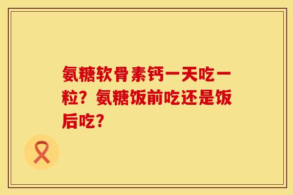 氨糖软骨素钙一天吃一粒？氨糖饭前吃还是饭后吃？