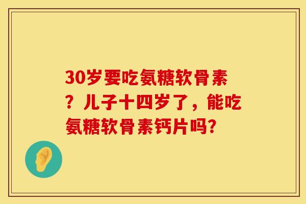 30岁要吃氨糖软骨素？儿子十四岁了，能吃氨糖软骨素钙片吗？