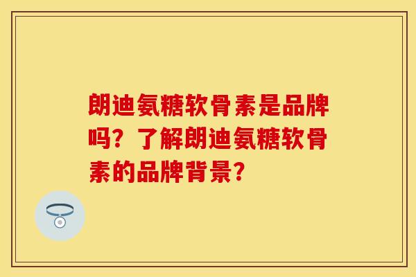 朗迪氨糖软骨素是品牌吗？了解朗迪氨糖软骨素的品牌背景？