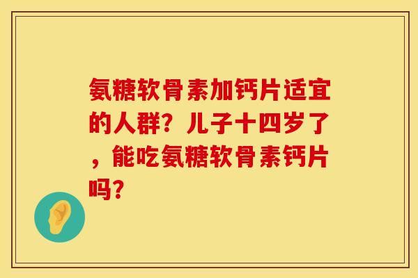 氨糖软骨素加钙片适宜的人群？儿子十四岁了，能吃氨糖软骨素钙片吗？