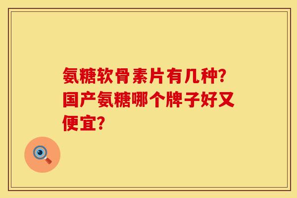 氨糖软骨素片有几种？国产氨糖哪个牌子好又便宜？