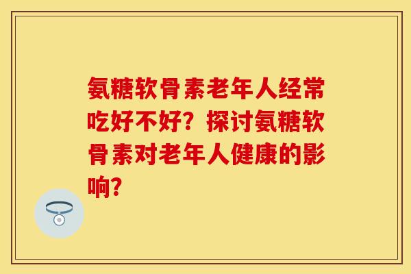 氨糖软骨素老年人经常吃好不好？探讨氨糖软骨素对老年人健康的影响？
