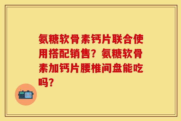 氨糖软骨素钙片联合使用搭配销售?氨糖软骨素加钙片腰椎间盘能吃吗? 氨糖软骨素钙片联合使用搭配销售?氨糖软骨素加钙片腰椎间盘能吃吗?
