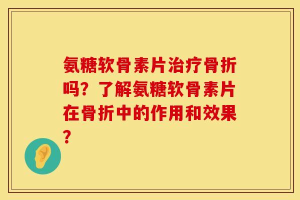 氨糖软骨素片治疗骨折吗？了解氨糖软骨素片在骨折中的作用和效果？