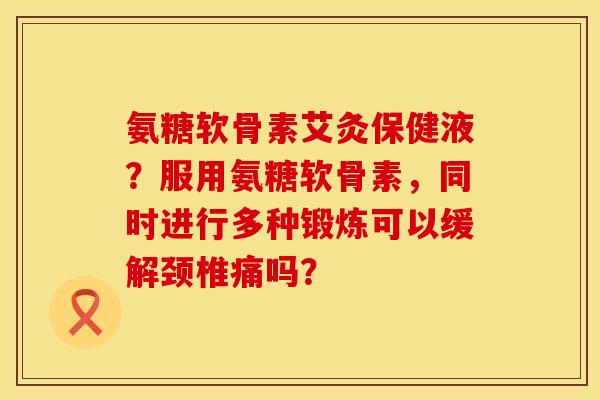 氨糖软骨素艾灸保健液？服用氨糖软骨素，同时进行多种锻炼可以缓解颈椎痛吗？
