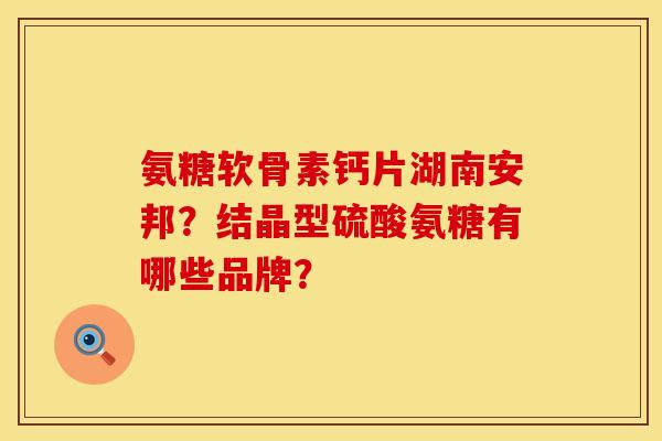 氨糖软骨素钙片湖南安邦？结晶型硫酸氨糖有哪些品牌？