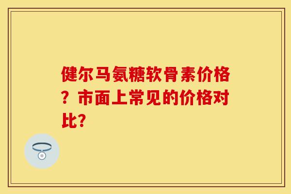 健尔马氨糖软骨素价格？市面上常见的价格对比？