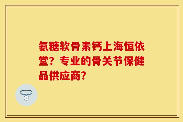 氨糖软骨素钙上海恒依堂？专业的骨关节保健品供应商？