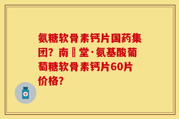氨糖软骨素钙片国药集团？南雲堂·氨基酸葡萄糖软骨素钙片60片价格？